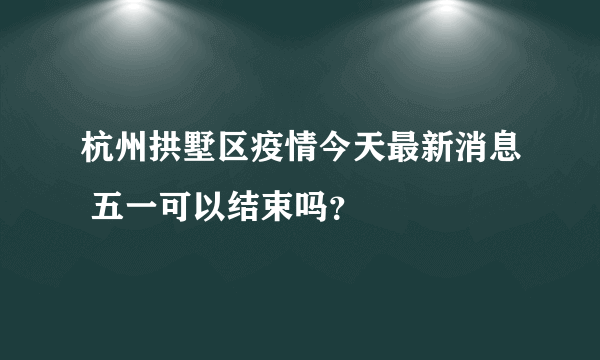 杭州拱墅区疫情今天最新消息 五一可以结束吗？