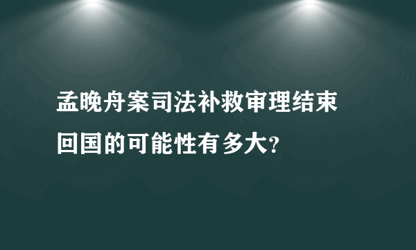 孟晚舟案司法补救审理结束 回国的可能性有多大？