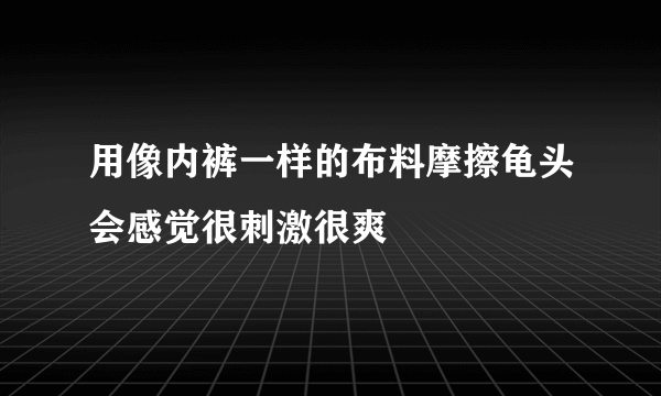 用像内裤一样的布料摩擦龟头会感觉很刺激很爽