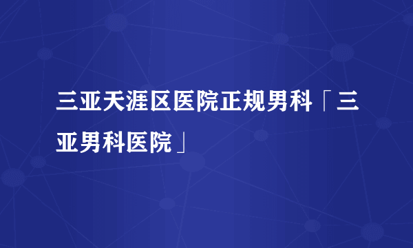 三亚天涯区医院正规男科「三亚男科医院」