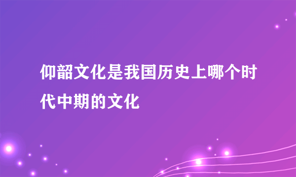 仰韶文化是我国历史上哪个时代中期的文化