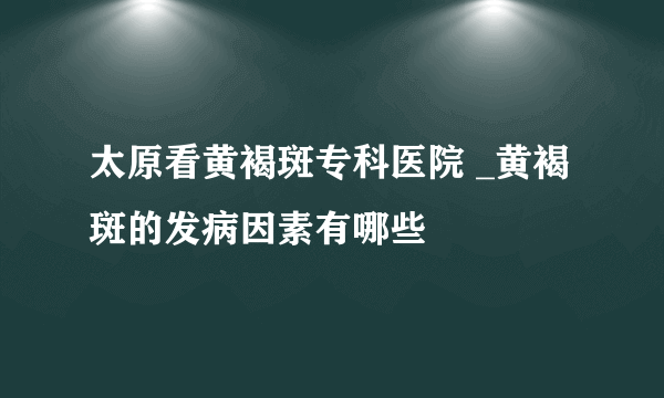 太原看黄褐斑专科医院 _黄褐斑的发病因素有哪些