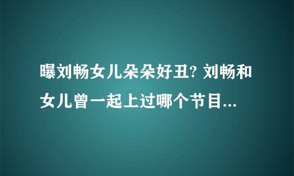 曝刘畅女儿朵朵好丑? 刘畅和女儿曾一起上过哪个节目_飞外网