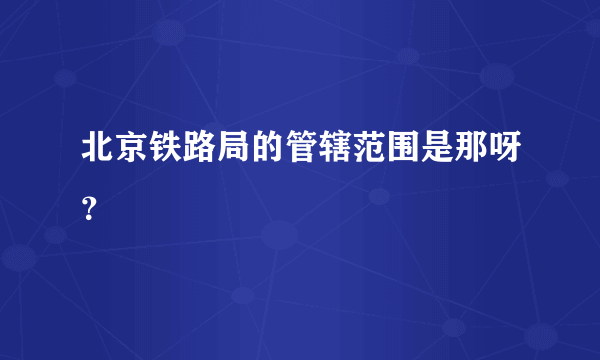 北京铁路局的管辖范围是那呀？