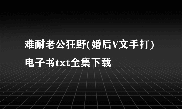 难耐老公狂野(婚后V文手打)电子书txt全集下载