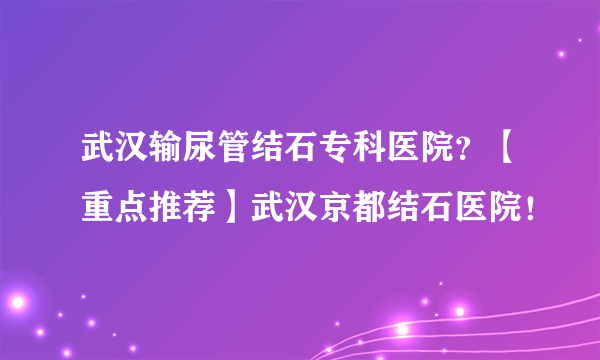 武汉输尿管结石专科医院？【重点推荐】武汉京都结石医院！