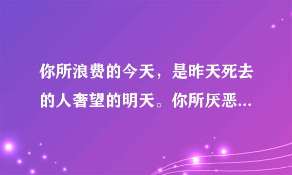 你所浪费的今天，是昨天死去的人奢望的明天。你所厌恶的现在，是未来的你回不去的曾经。