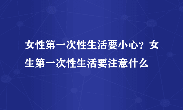 女性第一次性生活要小心？女生第一次性生活要注意什么