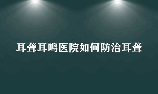 耳聋耳鸣医院如何防治耳聋