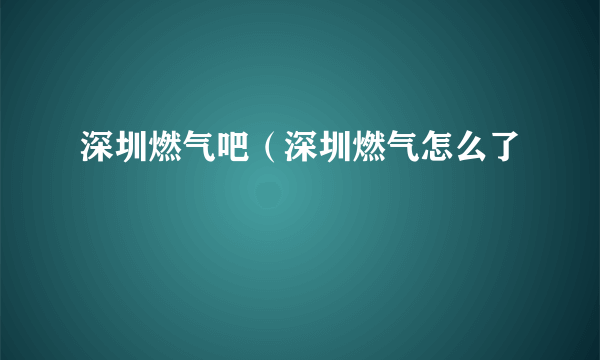 深圳燃气吧（深圳燃气怎么了