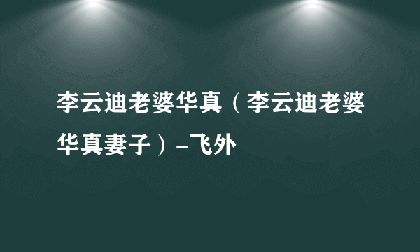 李云迪老婆华真（李云迪老婆华真妻子）-飞外