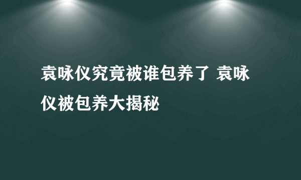 袁咏仪究竟被谁包养了 袁咏仪被包养大揭秘