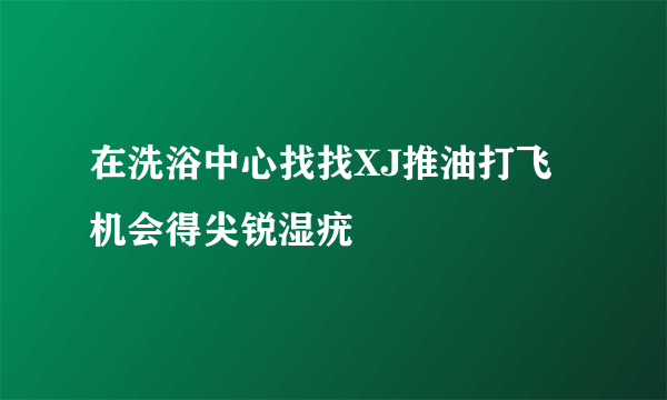 在洗浴中心找找XJ推油打飞机会得尖锐湿疣