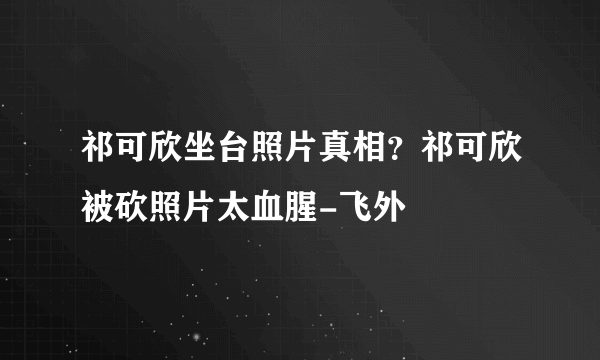 祁可欣坐台照片真相？祁可欣被砍照片太血腥-飞外