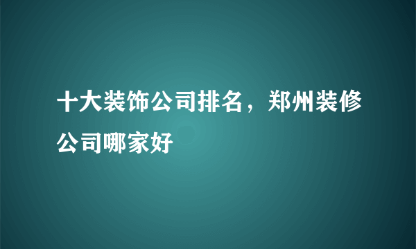 十大装饰公司排名，郑州装修公司哪家好