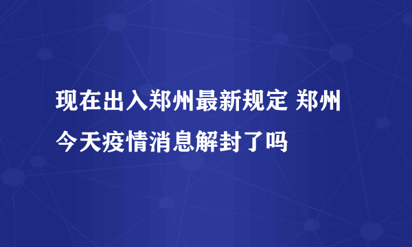 现在出入郑州最新规定 郑州今天疫情消息解封了吗