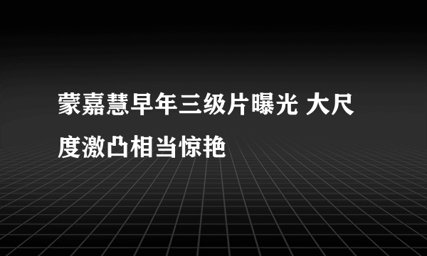 蒙嘉慧早年三级片曝光 大尺度激凸相当惊艳