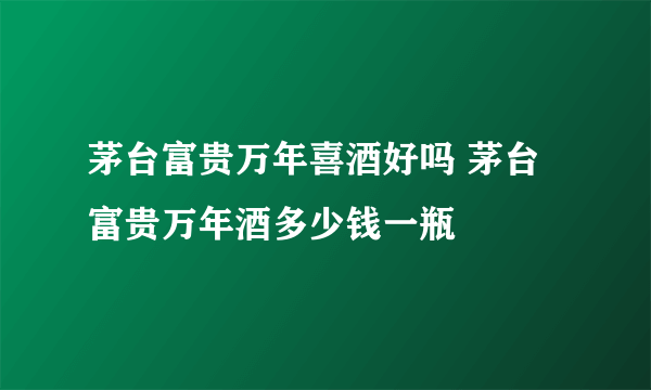 茅台富贵万年喜酒好吗 茅台富贵万年酒多少钱一瓶