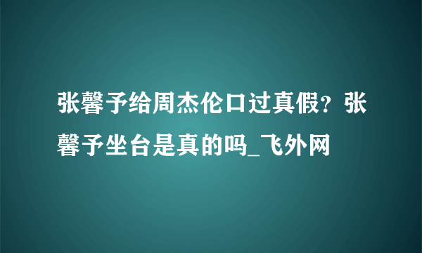 张馨予给周杰伦口过真假？张馨予坐台是真的吗_飞外网