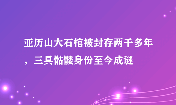 亚历山大石棺被封存两千多年，三具骷髅身份至今成谜 