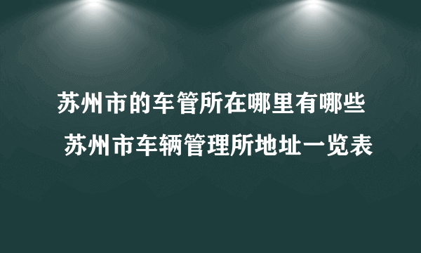 苏州市的车管所在哪里有哪些 苏州市车辆管理所地址一览表