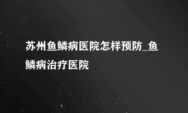 苏州鱼鳞病医院怎样预防_鱼鳞病治疗医院