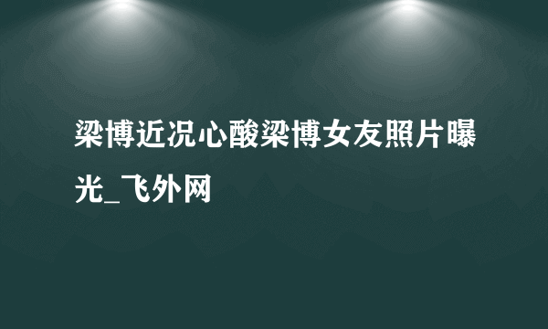 梁博近况心酸梁博女友照片曝光_飞外网