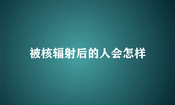 被核辐射后的人会怎样