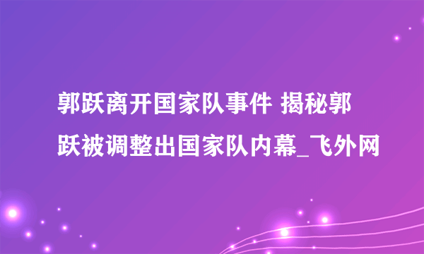 郭跃离开国家队事件 揭秘郭跃被调整出国家队内幕_飞外网