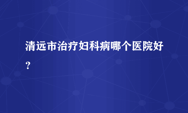 清远市治疗妇科病哪个医院好？