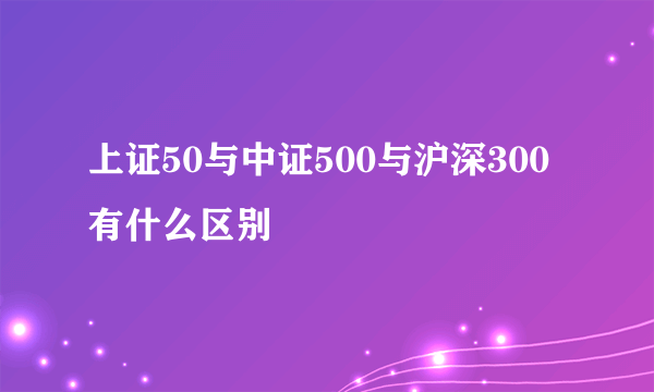 上证50与中证500与沪深300有什么区别