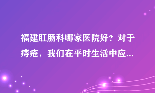 福建肛肠科哪家医院好？对于痔疮，我们在平时生活中应...