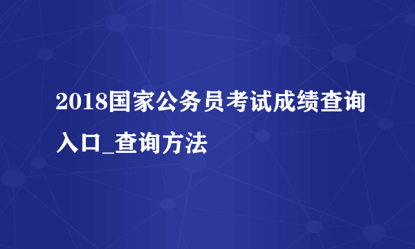 2018国家公务员考试成绩查询入口_查询方法