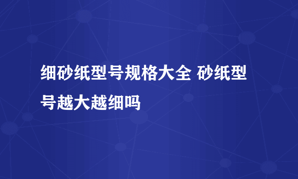 细砂纸型号规格大全 砂纸型号越大越细吗