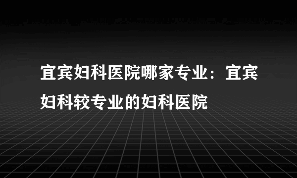 宜宾妇科医院哪家专业：宜宾妇科较专业的妇科医院