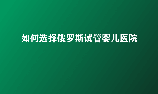 如何选择俄罗斯试管婴儿医院