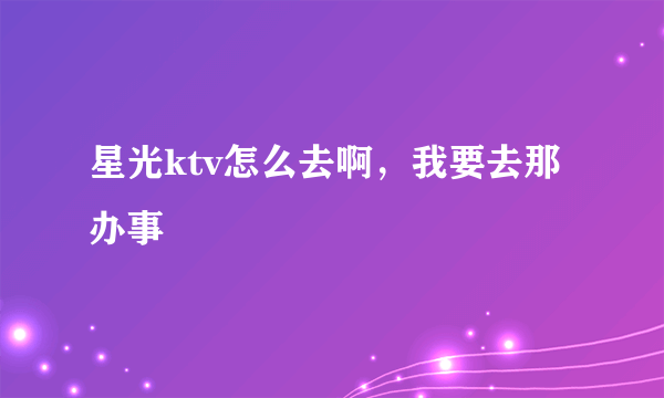 星光ktv怎么去啊，我要去那办事