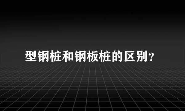 型钢桩和钢板桩的区别？