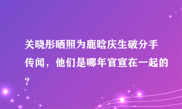 关晓彤晒照为鹿晗庆生破分手传闻，他们是哪年官宣在一起的？