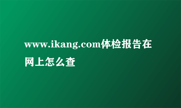 www.ikang.com体检报告在网上怎么查