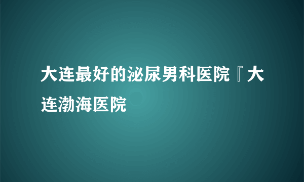 大连最好的泌尿男科医院『大连渤海医院