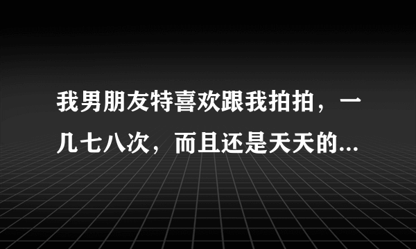 我男朋友特喜欢跟我拍拍，一几七八次，而且还是天天的天天，我该