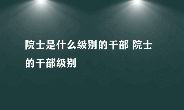 院士是什么级别的干部 院士的干部级别