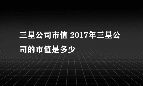 三星公司市值 2017年三星公司的市值是多少