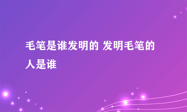 毛笔是谁发明的 发明毛笔的人是谁