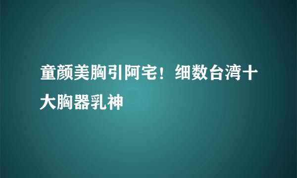 童颜美胸引阿宅！细数台湾十大胸器乳神