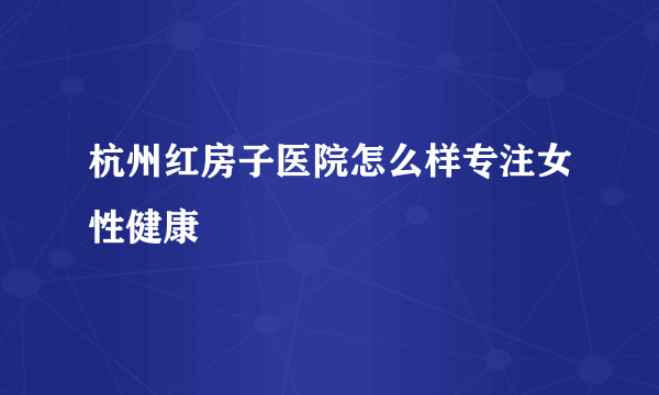 杭州红房子医院怎么样专注女性健康