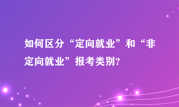 如何区分“定向就业”和“非定向就业”报考类别?