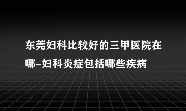 东莞妇科比较好的三甲医院在哪-妇科炎症包括哪些疾病