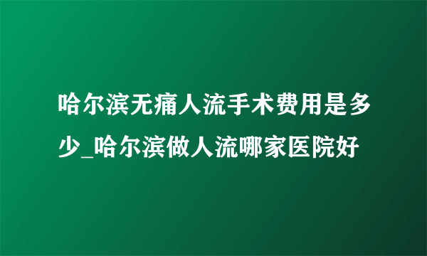 哈尔滨无痛人流手术费用是多少_哈尔滨做人流哪家医院好